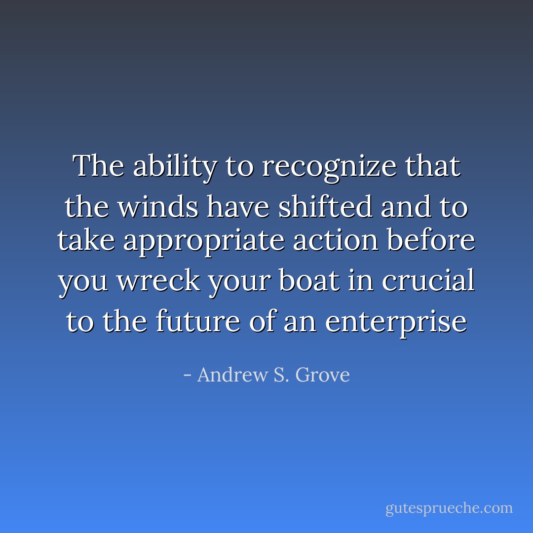 The ability to recognize that the winds have shifted and to take appropriate action before you wreck your boat in crucial to the future of an enterprise - Andrew S. Grove