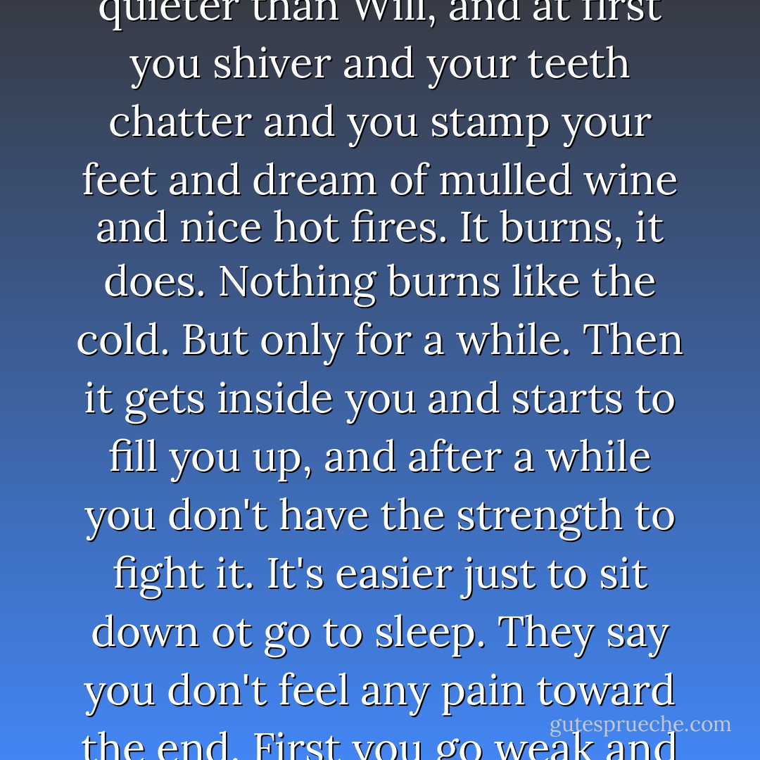 Everyone talks about snows forty foot deep, and how the ice wind comes howling out of the north, but the real enemy is the cold. It steals up on you quieter than Will, and at first you shiver and your teeth chatter and you stamp your feet and dream of mulled wine and nice hot fires. It burns, it does. Nothing burns like the cold. But only for a while. Then it gets inside you and starts to fill you up, and after a while you don't have the strength to fight it. It's easier just to sit down ot go to sleep. They say you don't feel any pain toward the end. First you go weak and drowsy, and everything starts to fade, and then it's like sinking into a sea of warm milk. Peaceful, like. - George R.R. Martin