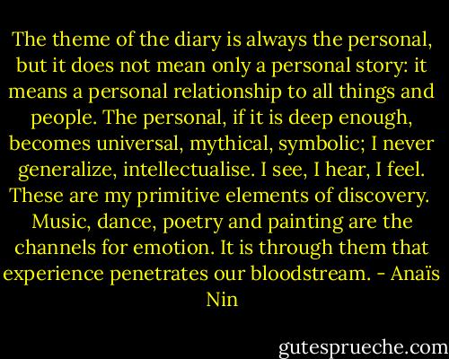 The theme of the diary is always the personal, but it does not mean only a personal story: it means a personal relationship to all things and people. The personal, if it is deep enough, becomes universal, mythical, symbolic; I never generalize, intellectualise. I see, I hear, I feel. These are my primitive elements of discovery.<br /><br />Music, dance, poetry and painting are the channels for emotion. It is through them that experience penetrates our bloodstream. - Anaïs Nin
