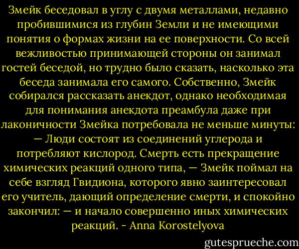 Змейк беседовал в углу с двумя металлами, недавно пробившимися из глубин Земли и не имеющими понятия о формах жизни на ее поверхности. Со всей вежливостью принимающей стороны он занимал гостей беседой, но трудно было сказать, насколько эта беседа занимала его самого. Собственно, Змейк собирался рассказать анекдот, однако необходимая для понимания анекдота преамбула даже при лаконичности Змейка потребовала не меньше минуты:<br />— Люди состоят из соединений углерода и потребляют кислород. Смерть есть прекращение химических реакций одного типа, — Змейк поймал на себе взгляд Гвидиона, которого явно заинтересовал его учитель, дающий определение смерти, и спокойно закончил: — и начало совершенно иных химических реакций. - Anna Korostelyova
