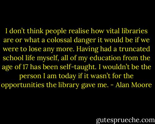 I don’t think people realise how vital libraries are or what a colossal danger it would be if we were to lose any more. Having had a truncated school life myself, all of my education from the age of 17 has been self-taught. I wouldn’t be the person I am today if it wasn’t for the opportunities the library gave me. - Alan Moore