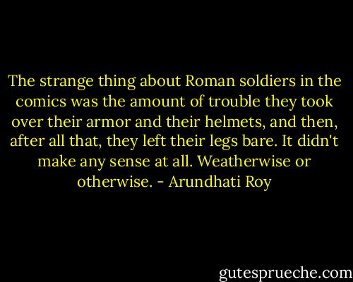 The strange thing about Roman soldiers in the comics was the amount of trouble they took over their armor and their helmets, and then, after all that, they left their legs bare. It didn't make any sense at all. Weatherwise or otherwise. - Arundhati Roy