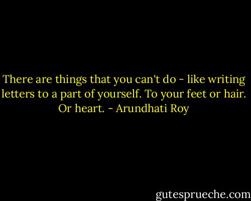 There are things that you can't do - like writing letters to a part of yourself. To your feet or hair. Or heart. - Arundhati Roy