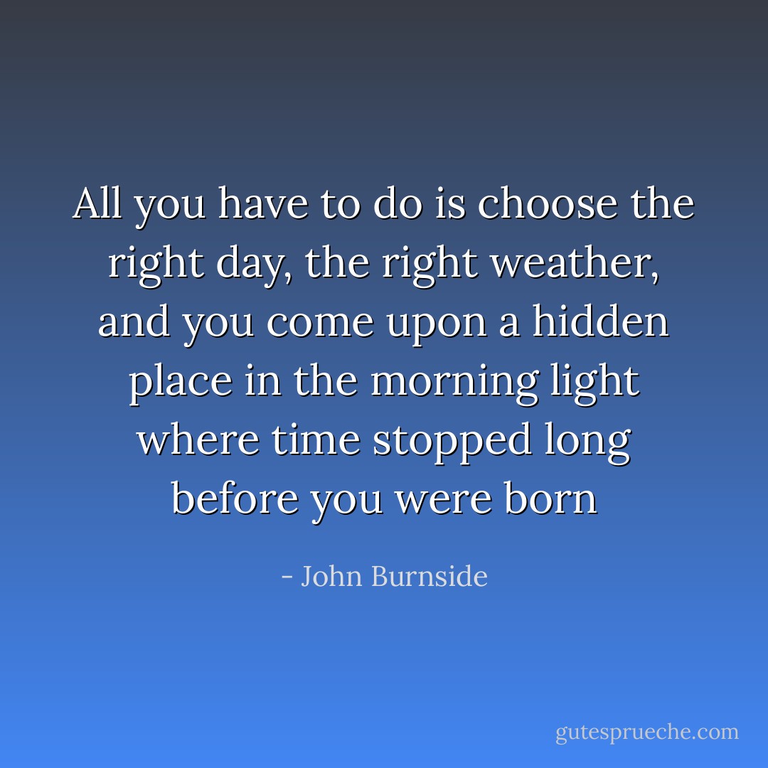 All you have to do is choose the right day, the right weather, and you come upon a hidden place in the morning light where time stopped long before you were born - John Burnside