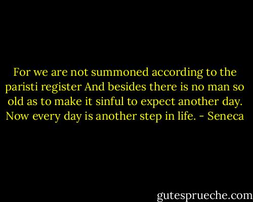 For we are not summoned according to the paristi register And besides there is no man so old as to make it sinful to expect another day. Now every day is another step in life. - Seneca