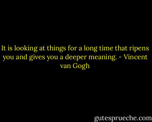 It is looking at things for a long time that ripens you and gives you a deeper meaning. - Vincent van Gogh
