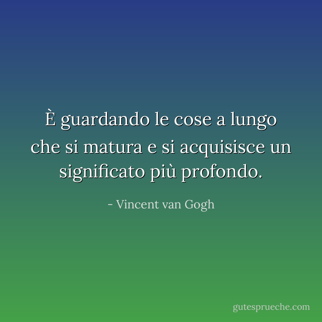 È guardando le cose a lungo che si matura e si acquisisce un significato più profondo. - Vincent van Gogh
