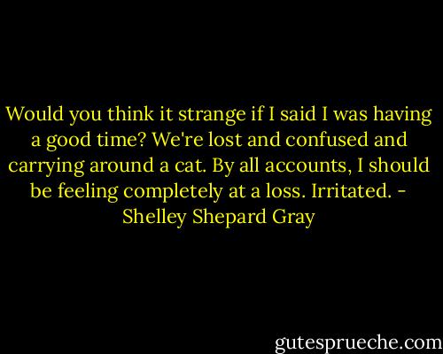 Would you think it strange if I said I was having a good time? We're lost and confused and carrying around a cat. By all accounts, I should be feeling completely at a loss. Irritated. - Shelley Shepard Gray