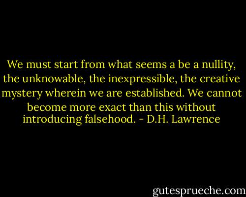 We must start from what seems a be a nullity, the unknowable, the inexpressible, the creative mystery wherein we are established. We cannot become more exact than this without introducing falsehood. - D.H. Lawrence