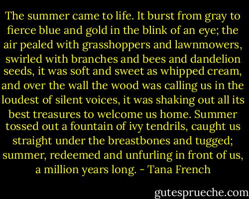 The summer came to life. It burst from gray to fierce blue and gold in the blink of an eye; the air pealed with grasshoppers and lawnmowers, swirled with branches and bees and dandelion seeds, it was soft and sweet as whipped cream, and over the wall the wood was calling us in the loudest of silent voices, it was shaking out all its best treasures to welcome us home. Summer tossed out a fountain of ivy tendrils, caught us straight under the breastbones and tugged; summer, redeemed and unfurling in front of us, a million years long. - Tana French