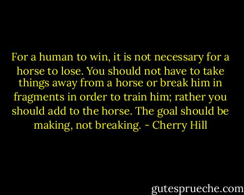 For a human to win, it is not necessary for a horse to lose. You should not have to take things away from a horse or break him in fragments in order to train him; rather you should add to the horse. The goal should be making, not breaking. - Cherry Hill