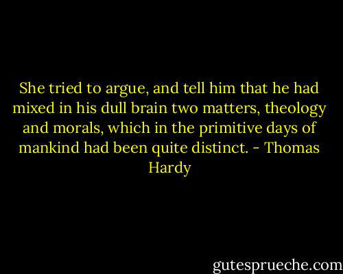 She tried to argue, and tell him that he had mixed in his dull brain two matters, theology and morals, which in the primitive days of mankind had been quite distinct. - Thomas Hardy