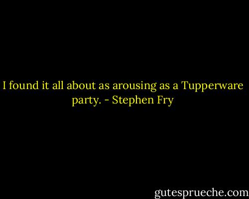 I found it all about as arousing as a Tupperware party. - Stephen Fry