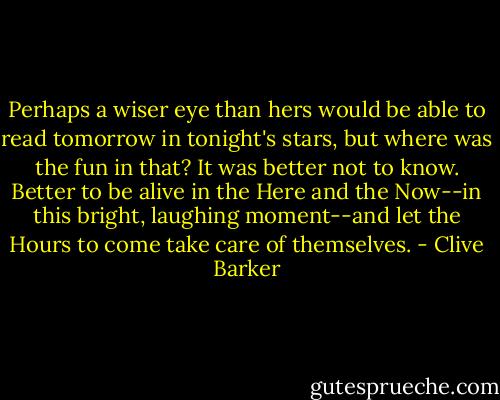 Perhaps a wiser eye than hers would be able to read tomorrow in tonight's stars, but where was the fun in that? It was better not to know. Better to be alive in the Here and the Now--in this bright, laughing moment--and let the Hours to come take care of themselves. - Clive Barker