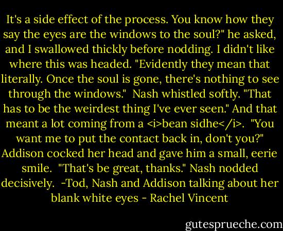 It's a side effect of the process. You know how they say the eyes are the windows to the soul?" he asked, and I swallowed thickly before nodding. I didn't like where this was headed. "Evidently they mean that literally. Once the soul is gone, there's nothing to see through the windows."<br /><br />Nash whistled softly. "That has to be the weirdest thing I've ever seen." And that meant a lot coming from a <i>bean sidhe</i>.<br /><br />"You want me to put the contact back in, don't you?" Addison cocked her head and gave him a small, eerie smile.<br /><br />"That's be great, thanks." Nash nodded decisively.<br /><br />-Tod, Nash and Addison talking about her blank white eyes - Rachel Vincent