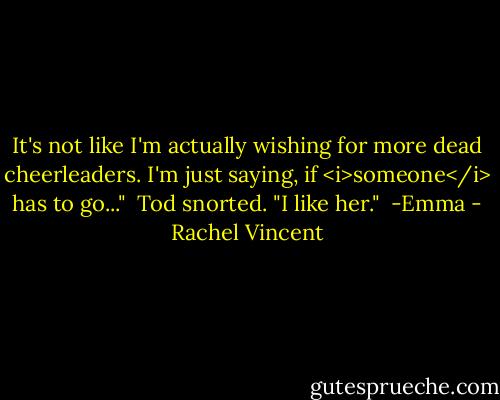 It's not like I'm actually wishing for more dead cheerleaders. I'm just saying, if <i>someone</i> has to go..."<br /><br />Tod snorted. "I like her."<br /><br />-Emma - Rachel Vincent