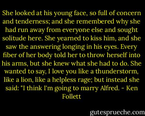 She looked at his young face, so full of concern and tenderness; and she remembered why she had run away from everyone else and sought solitude here. She yearned to kiss him, and she saw the answering longing in his eyes. Every fiber of her body told her to throw herself into his arms, but she knew what she had to do. She wanted to say, I love you like a thunderstorm, like a lion, like a helpless rage; but instead she said: "I think I'm going to marry Alfred. - Ken Follett
