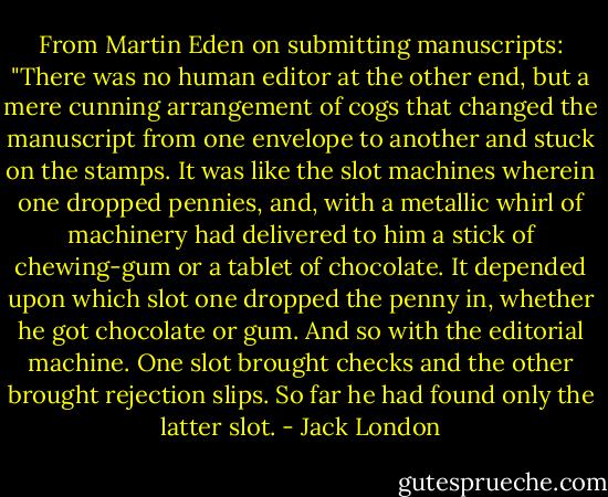 From Martin Eden on submitting manuscripts: "There was no human editor at the other end, but a mere cunning arrangement of cogs that changed the manuscript from one envelope to another and stuck on the stamps. It was like the slot machines wherein one dropped pennies, and, with a metallic whirl of machinery had delivered to him a stick of chewing-gum or a tablet of chocolate. It depended upon which slot one dropped the penny in, whether he got chocolate or gum. And so with the editorial machine. One slot brought checks and the other brought rejection slips. So far he had found only the latter slot. - Jack London