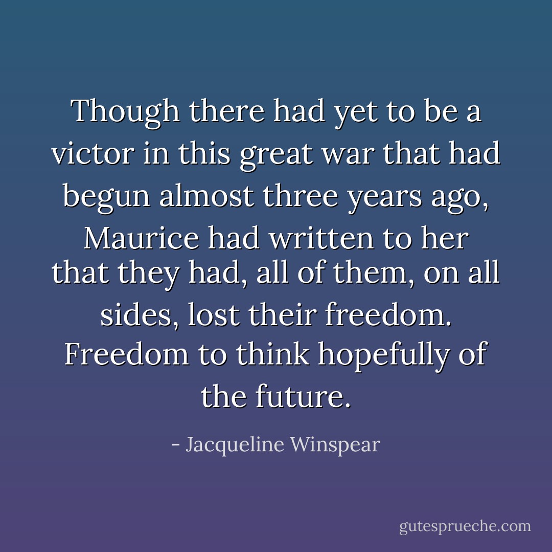 Though there had yet to be a victor in this great war that had begun almost three years ago, Maurice had written to her that they had, all of them, on all sides, lost their freedom. Freedom to think hopefully of the future. - Jacqueline Winspear