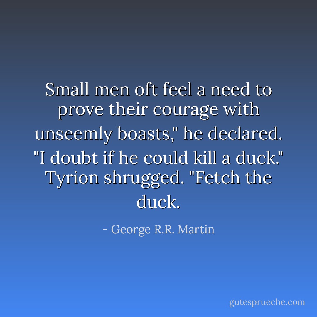 Small men oft feel a need to prove their courage with unseemly boasts," he declared. "I doubt if he could kill a duck."<br />Tyrion shrugged. "Fetch the duck. - George R.R. Martin
