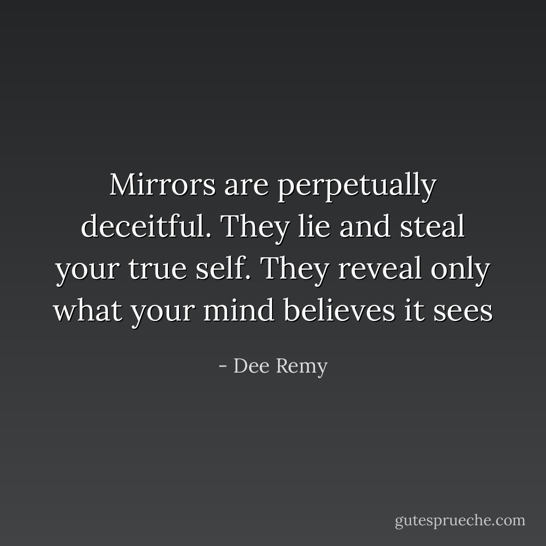Mirrors are perpetually deceitful. They lie and steal your true self. They reveal only what your mind believes it sees - Dee Remy