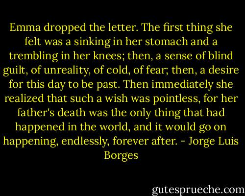 Emma dropped the letter. The first thing she felt was a sinking in her stomach and a trembling in her knees; then, a sense of blind guilt, of unreality, of cold, of fear; then, a desire for this day to be past. Then immediately she realized that such a wish was pointless, for her father's death was the only thing that had happened in the world, and it would go on happening, endlessly, forever after. - Jorge Luis Borges