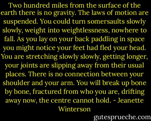 Two hundred miles from the surface of the earth there is no gravity. The laws of motion are suspended. You could turn somersaults slowly slowly, weight into weightlessness, nowhere to fall. As you lay on your back paddling in space you might notice your feet had fled your head. You are stretching slowly slowly, getting longer, your joints are slipping away from their usual places. There is no connection between your shoulder and your arm. You will break up bone by bone, fractured from who you are, drifting away now, the centre cannot hold. - Jeanette Winterson