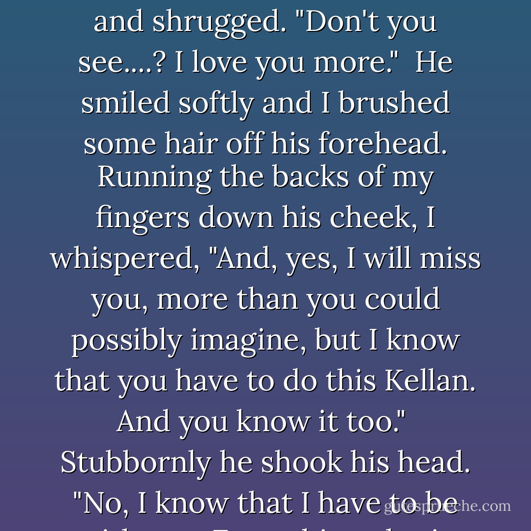 I love you more. I love you enough to let you go and live your dream." I tilted my head and shrugged. "Don't you see....? I love you more."<br /><br />He smiled softly and I brushed some hair off his forehead. Running the backs of my fingers down his cheek, I whispered, "And, yes, I will miss you, more than you could possibly imagine, but I know that you have to do this Kellan. And you know it too."<br /><br />Stubbornly he shook his head. "No, I know that I have to be with you. Everything else is just .... details. - S.C. Stephens
