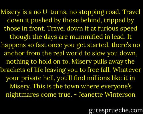 Misery is a no U-turns, no stopping road. Travel down it pushed by those behind, tripped by those in front. Travel down it at furious speed though the days are mummified in lead. It happens so fast once you get started, there’s no anchor from the real world to slow you down, nothing to hold on to. Misery pulls away the brackets of life leaving you to free fall. Whatever your private hell, you’ll find millions like it in Misery. This is the town where everyone’s nightmares come true. - Jeanette Winterson