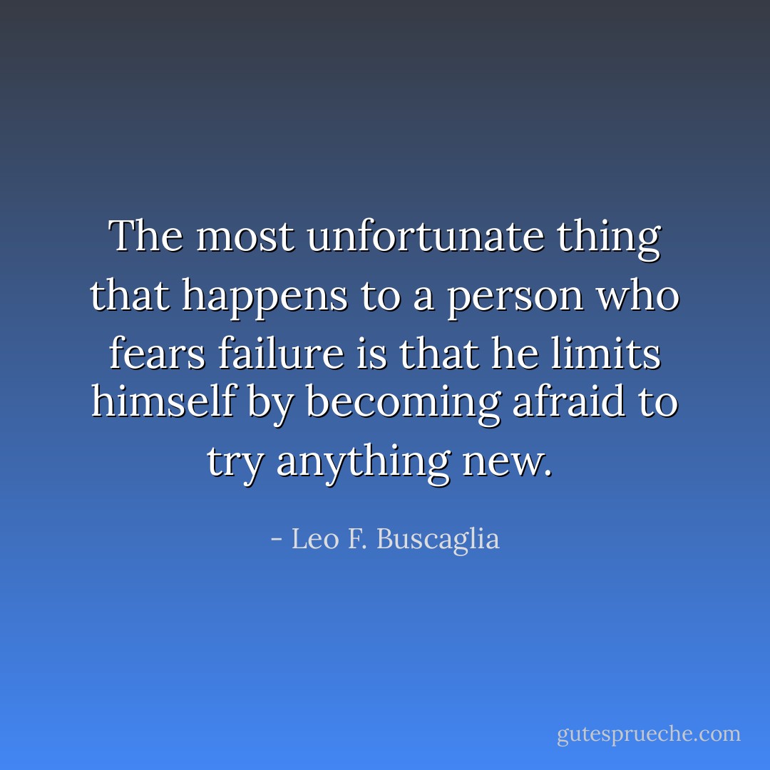 The most unfortunate thing that happens to a person who fears failure is that he limits himself by becoming afraid to try anything new.  - Leo F. Buscaglia