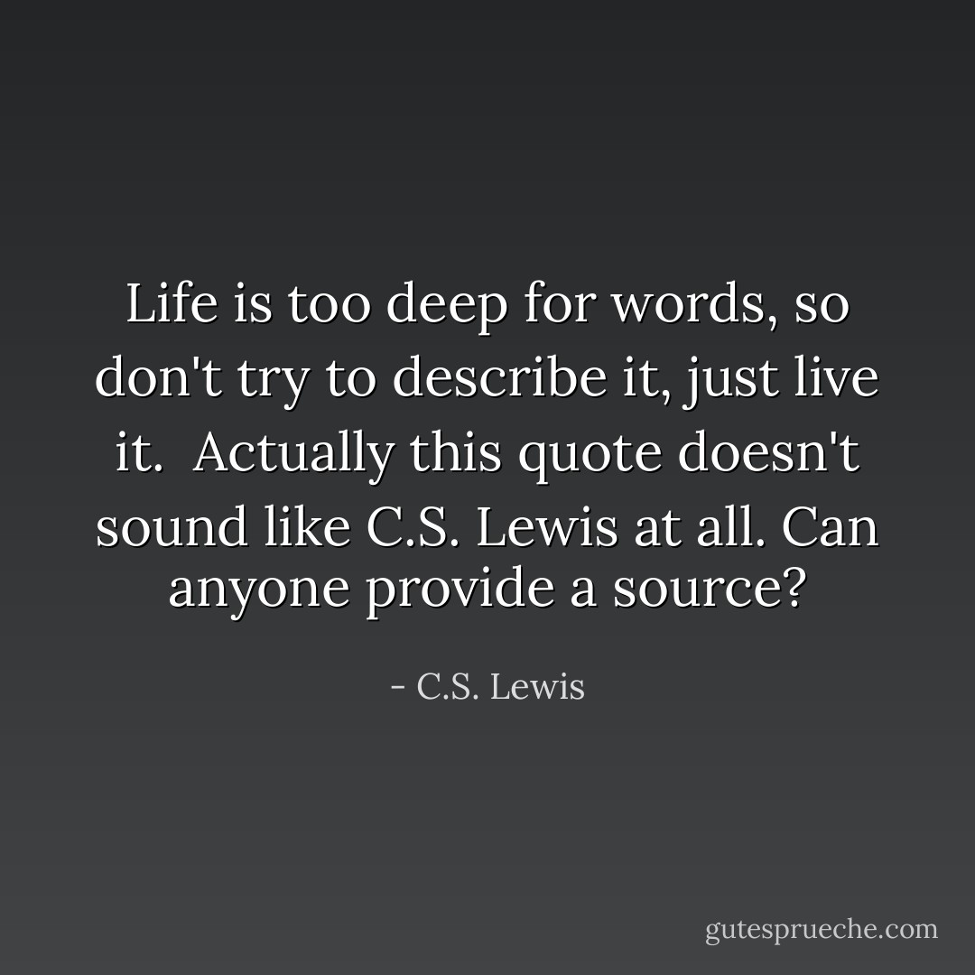 Life is too deep for words, so don't try to describe it, just live it.<br /><br />Actually this quote doesn't sound like C.S. Lewis at all. Can anyone provide a source? - C.S. Lewis
