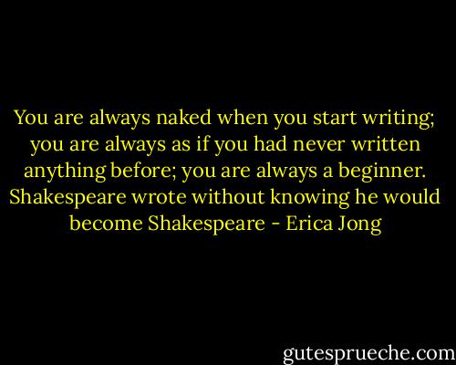 You are always naked when you start writing; you are always as if you had never written anything before; you are always a beginner. Shakespeare wrote without knowing he would become Shakespeare - Erica Jong