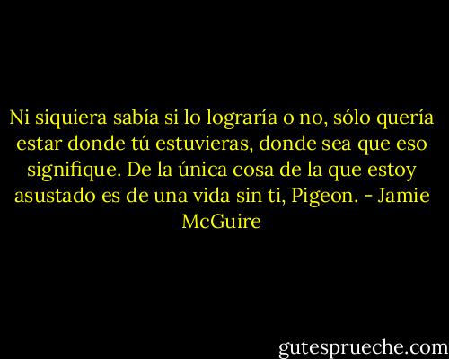 Ni siquiera sabía si lo lograría o no, sólo quería estar donde tú estuvieras, donde sea que eso signifique. De la única cosa de la que estoy asustado es de una vida sin ti, Pigeon. - Jamie McGuire