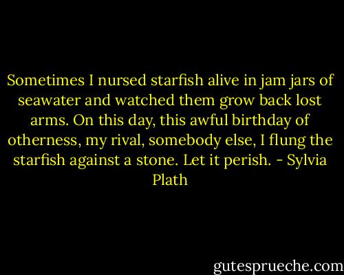 Sometimes I nursed starfish alive in jam jars of seawater and watched them grow back lost arms. On this day, this awful birthday of otherness, my rival, somebody else, I flung the starfish against a stone. Let it perish. - Sylvia Plath