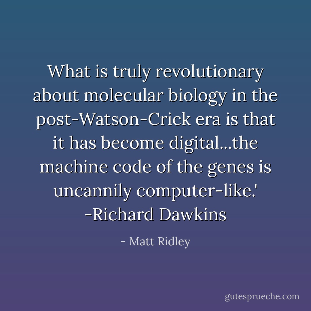 What is truly revolutionary about molecular biology in the post-Watson-Crick era is that it has become digital...the machine code of the genes is uncannily computer-like.' -Richard Dawkins - Matt Ridley