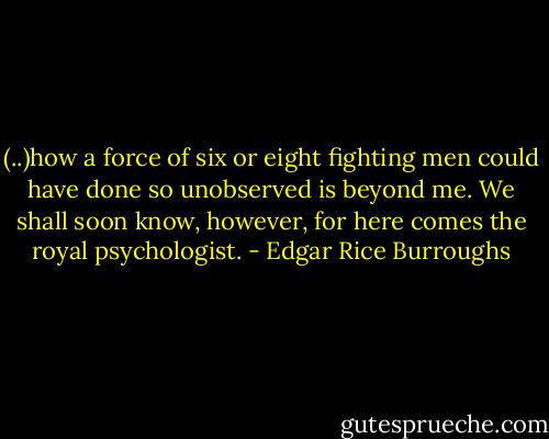 (..)how a force of six or eight fight­ing men could have done so un­ob­served is be­yond me. We shall soon know, how­ev­er, for here comes the roy­al psy­chol­ogist. - Edgar Rice Burroughs