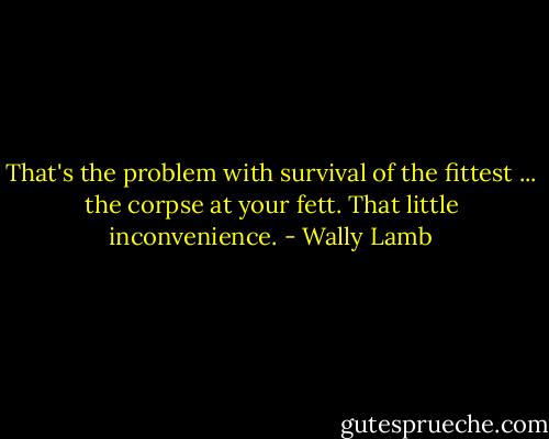 That's the problem with survival of the fittest ... the corpse at your fett. That little inconvenience. - Wally Lamb