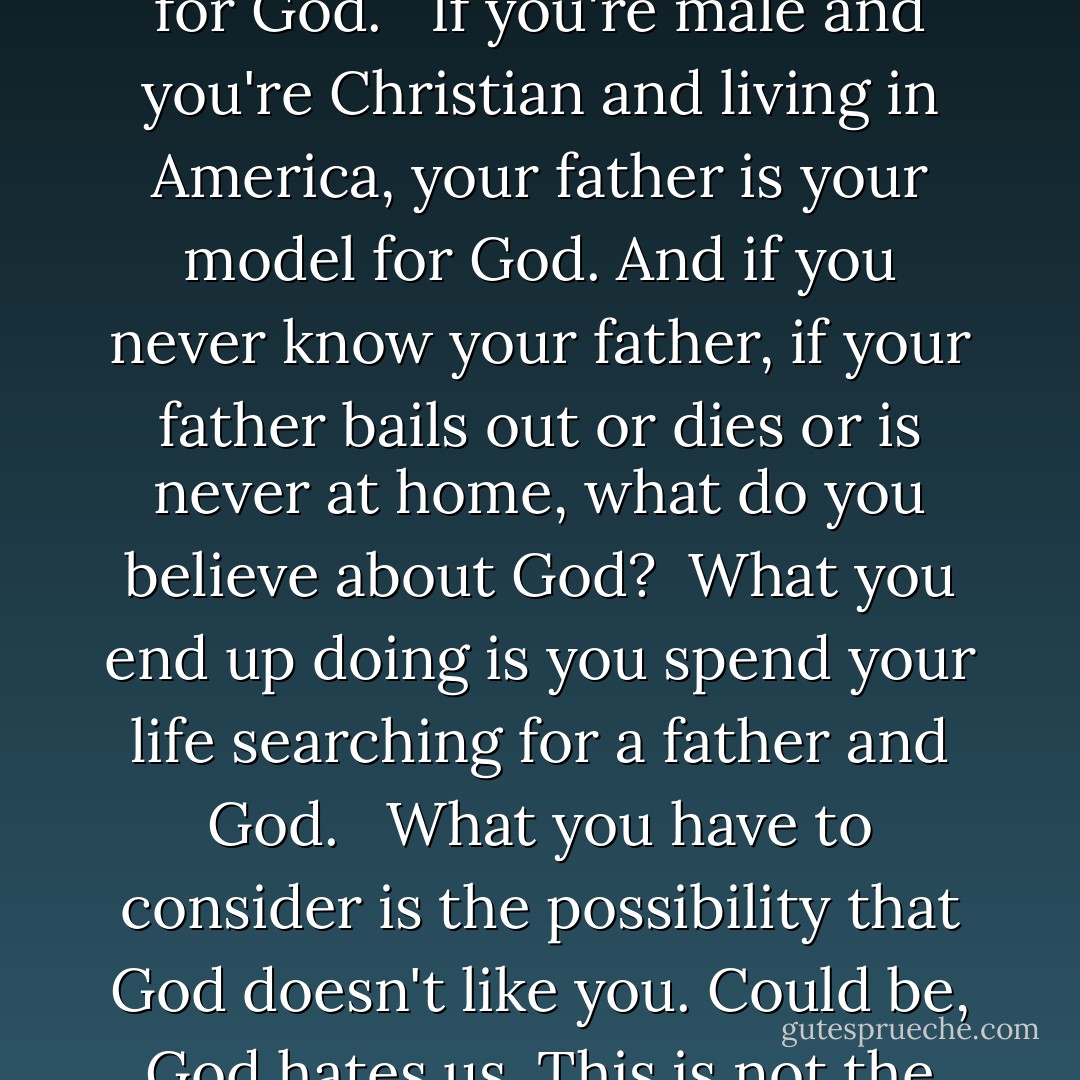 What you have to understand, is your father was your model for God. <br /><br />If you're male and you're Christian and living in America, your father is your model for God. And if you never know your father, if your father bails out or dies or is never at home, what do you believe about God?<br /><br />What you end up doing is you spend your life searching for a father and God. <br /><br />What you have to consider is the possibility that God doesn't like you. Could be, God hates us. This is not the worst thing that can happen. - Chuck Palahniuk