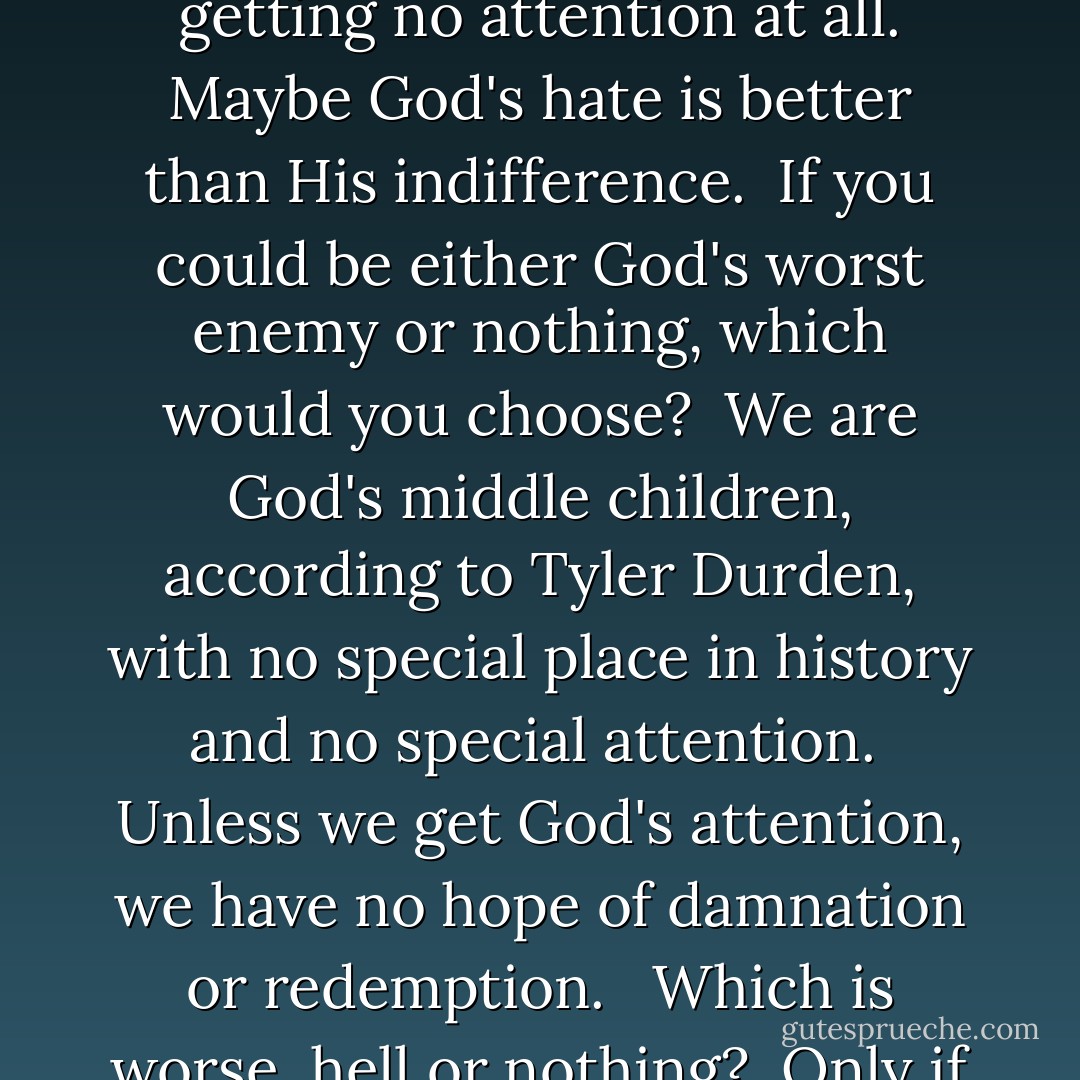 How Tyler saw it was that getting God's attention for being bad was better than getting no attention at all. Maybe God's hate is better than His indifference.<br /><br />If you could be either God's worst enemy or nothing, which would you choose?<br /><br />We are God's middle children, according to Tyler Durden, with no special place in history and no special attention.<br /><br />Unless we get God's attention, we have no hope of damnation or redemption. <br /><br />Which is worse, hell or nothing?<br /><br />Only if we're caught and punished can we be saved. - Chuck Palahniuk