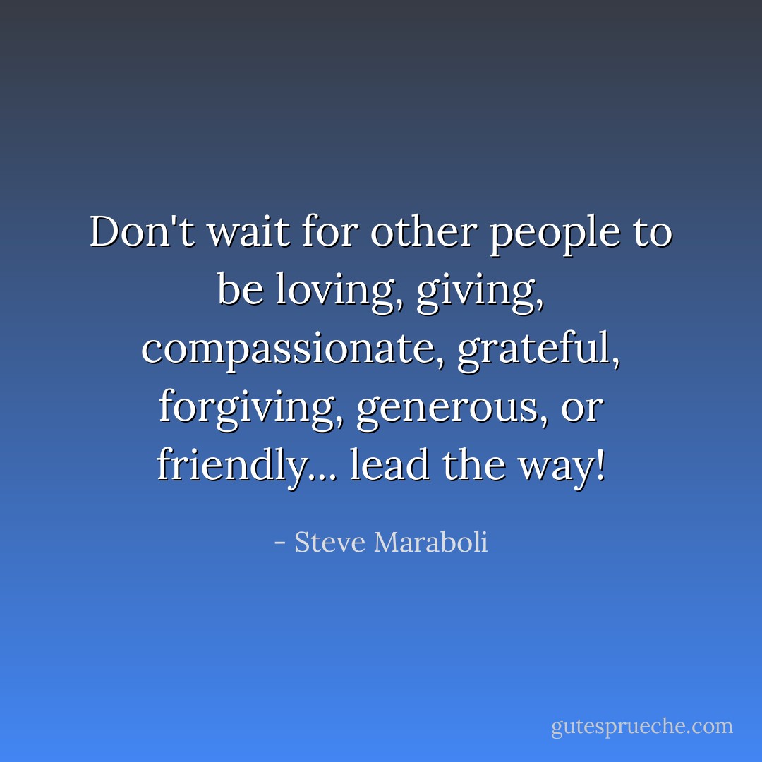 Don't wait for other people to be loving, giving, compassionate, grateful, forgiving, generous, or friendly... lead the way! - Steve Maraboli
