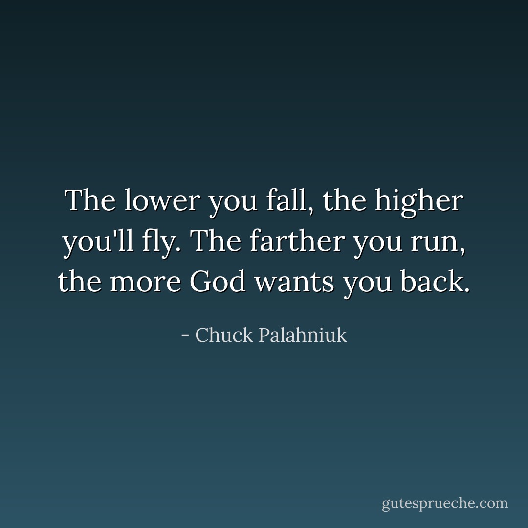 The lower you fall, the higher you'll fly. The farther you run, the more God wants you back. - Chuck Palahniuk
