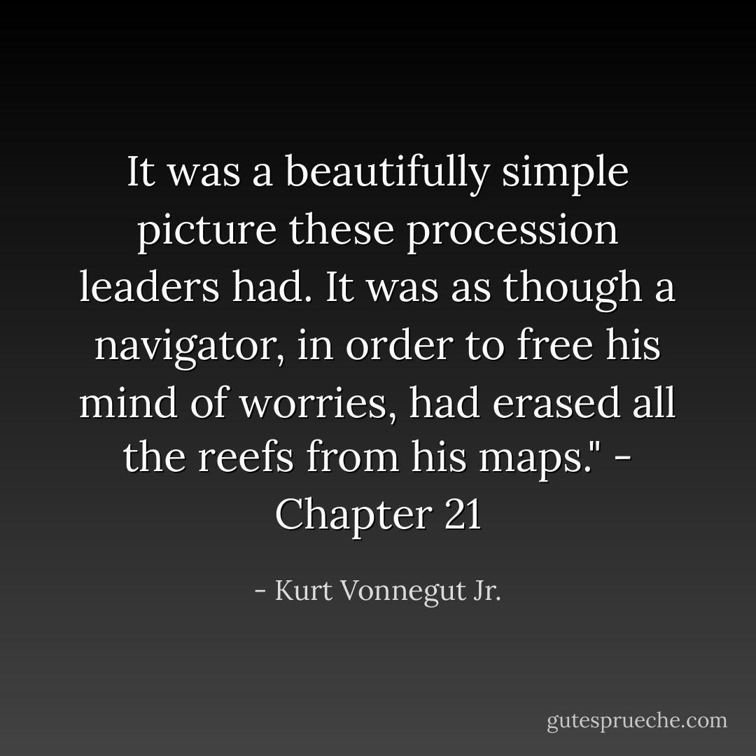 It was a beautifully simple picture these procession leaders had. It was as though a navigator, in order to free his mind of worries, had erased all the reefs from his maps." - Chapter 21 - Kurt Vonnegut Jr.