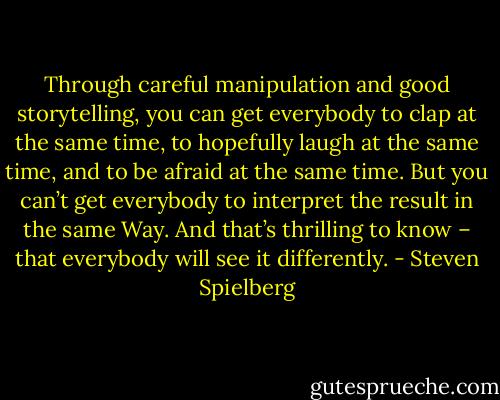 Through careful manipulation and good storytelling, you can get everybody to clap at the same time, to hopefully laugh at the same time, and to be afraid at the same time. But you can’t get everybody to interpret the result in the same Way. And that’s thrilling to know – that everybody will see it differently. - Steven Spielberg
