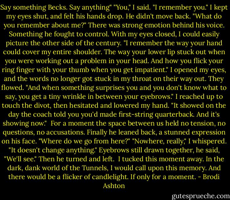 Say something Becks. Say anything"<br />"You," I said. "I remember you." I kept my eyes shut, and felt his hands drop. He didn't move back.<br />"What do you remember about me?" There was strong emotion behind his voice. Something he fought to control.<br />With my eyes closed, I could easily picture the other side of the century.<br />"I remember the way your hand could cover my entire shoulder. The way your lower lip stuck out when you were working out a problem in your head. And how you flick your ring finger with your thumb when you get impatient."<br />I opened my eyes, and the words no longer got stuck in my throat on their way out. They flowed. "And when something surprises you and you don't know what to say, you get a tiny wrinkle in between your eyebrows." I reached up to touch the divot, then hesitated and lowered my hand. "It showed on the day the coach told you you'd made first-string quarterback. And it's showing now." <br />For a moment the space between us held no tension, no questions, no accusations.<br />Finally he leaned back, a stunned expression on his face. "Where do we go from here?"<br />"Nowhere, really," I whispered. "It doesn't change anything."<br />Eyebrows still drawn together, he said, "We'll see." Then he turned and left. <br />I tucked this moment away.<br />In the dark, dank world of the Tunnels, I would call upon this memory. And there would be a flicker of candlelight. If only for a moment. - Brodi Ashton