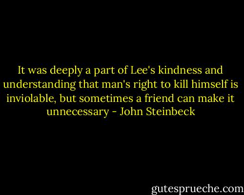 It was deeply a part of Lee's kindness and understanding that man's right to kill himself is inviolable, but sometimes a friend can make it unnecessary - John Steinbeck