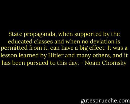 State propaganda, when supported by the educated classes and when no deviation is permitted from it, can have a big effect. It was a lesson learned by Hitler and many others, and it has been pursued to this day. - Noam Chomsky