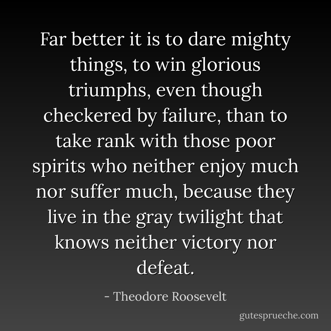 Far better it is to dare mighty things, to win glorious triumphs, even though checkered by failure, than to take rank with those poor spirits who neither enjoy much nor suffer much, because they live in the gray twilight that knows neither victory nor defeat. - Theodore Roosevelt