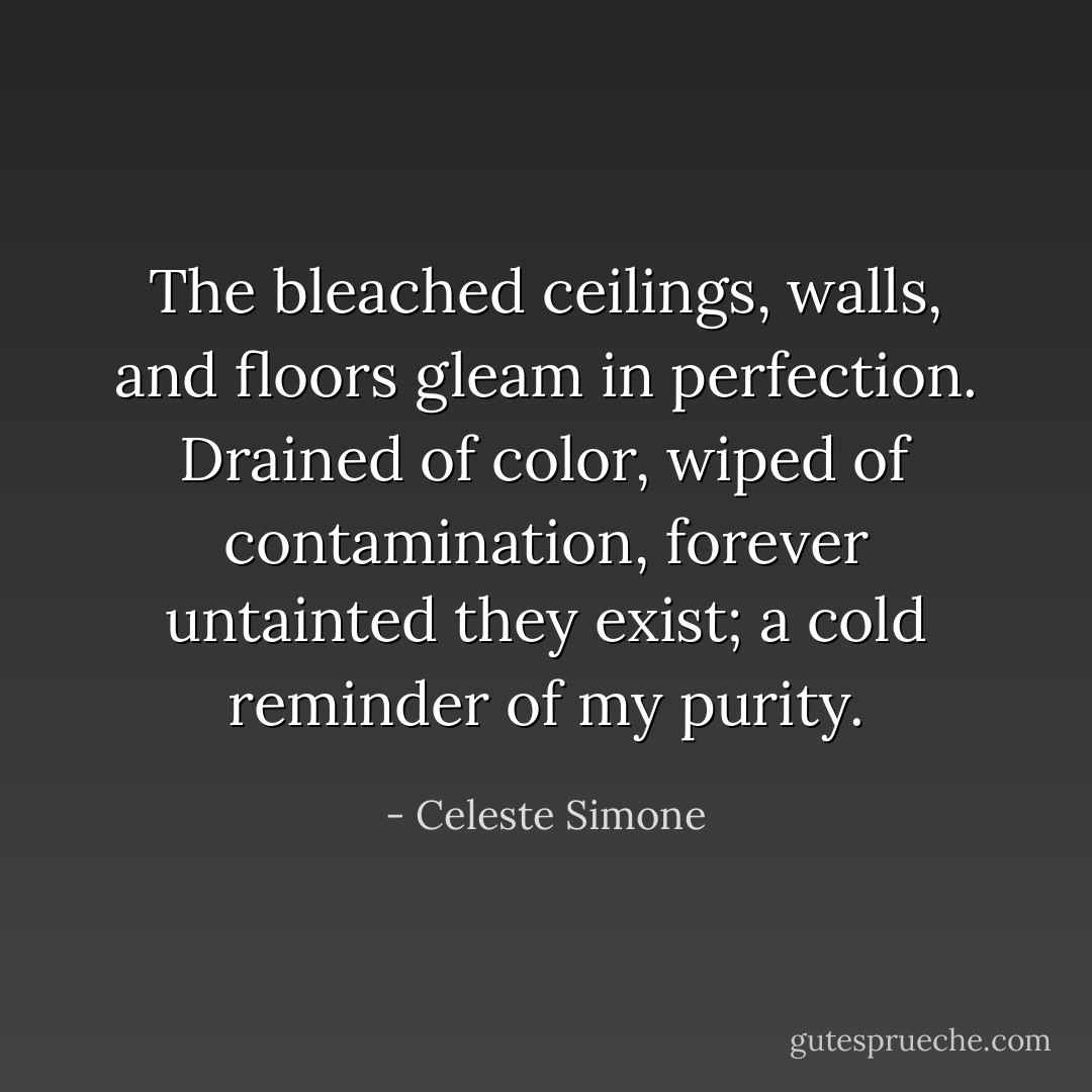The bleached ceilings, walls, and floors gleam in perfection. Drained of color, wiped of contamination, forever untainted they exist; a cold reminder of my purity. - Celeste Simone