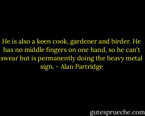 He is also a keen cook, gardener and birder. He has no middle fingers on one hand, so he can't swear but is permanently doing the heavy metal sign. - Alan Partridge