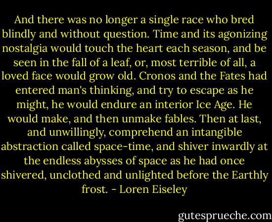 And there was no longer a single race who bred blindly and without question. Time and its agonizing nostalgia would touch the heart each season, and be seen in the fall of a leaf, or, most terrible of all, a loved face would grow old. Cronos and the Fates had entered man's thinking, and try to escape as he might, he would endure an interior Ice Age. He would make, and then unmake fables. Then at last, and unwillingly, comprehend an intangible abstraction called space-time, and shiver inwardly at the endless abysses of space as he had once shivered, unclothed and unlighted before the Earthly frost. - Loren Eiseley
